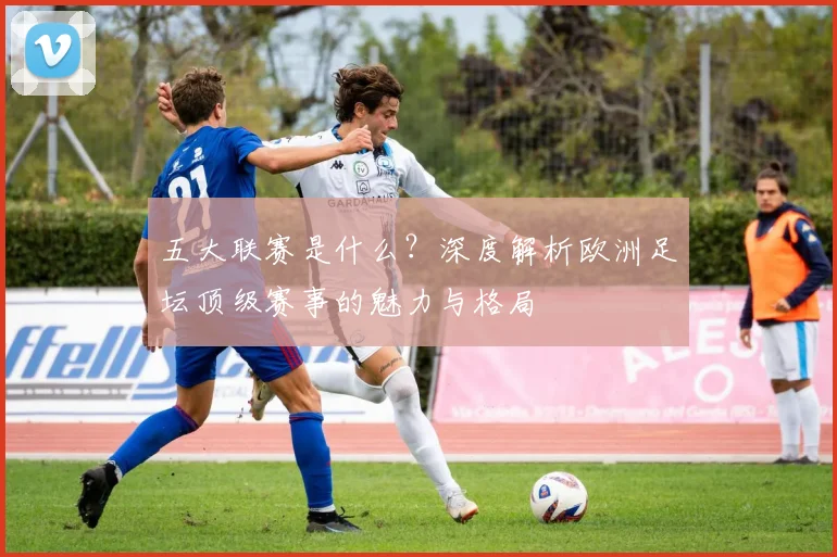 五大联赛是什么?深度解析欧洲足坛顶级赛事的魅力与格局