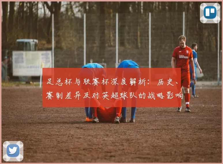 足总杯与联赛杯深度解析:历史、赛制差异及对英超球队的战略影响