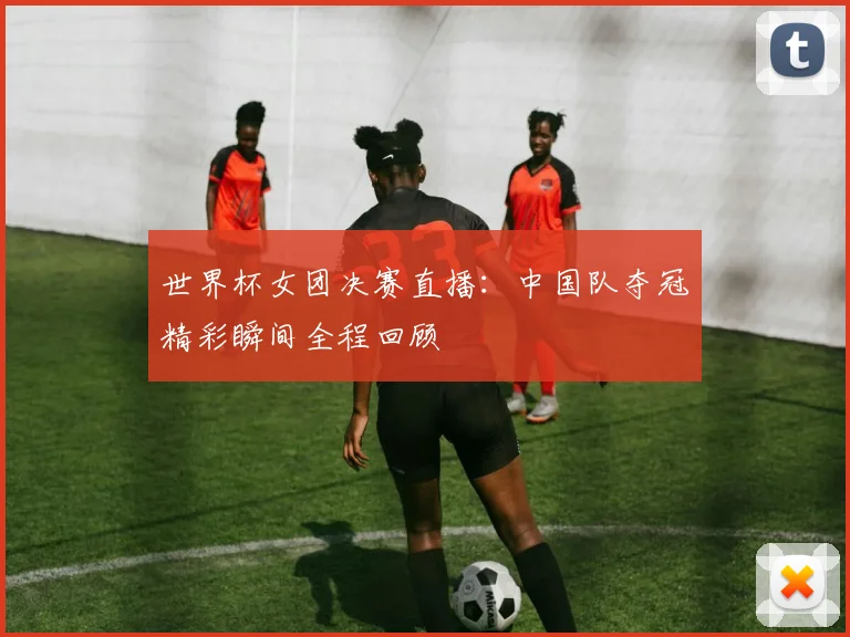 世界杯女团决赛直播:中国队夺冠精彩瞬间全程回顾