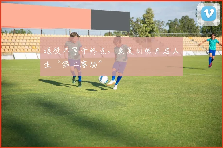 退役不等于终点,康复训练开启人生“第二赛场”