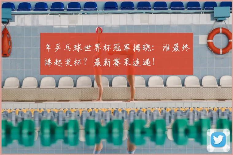 年乒乓球世界杯冠军揭晓:谁最终捧起奖杯?最新赛果速递!