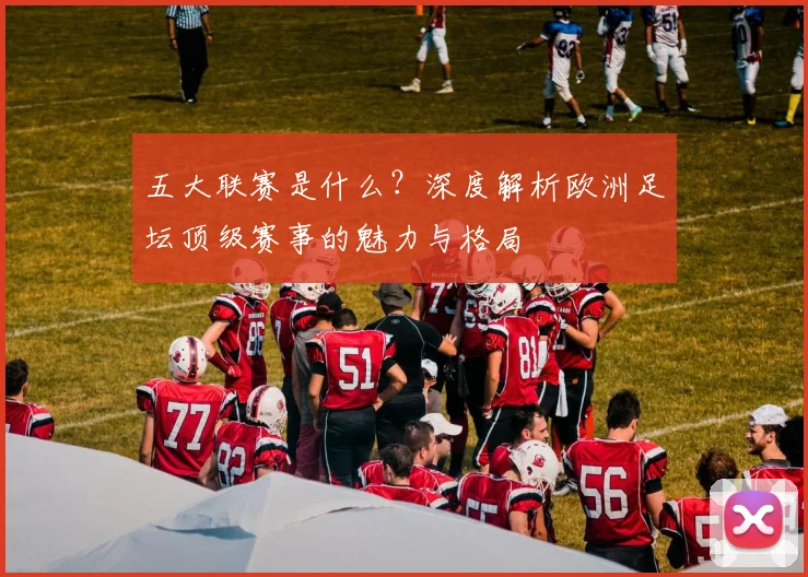 五大联赛是什么?深度解析欧洲足坛顶级赛事的魅力与格局