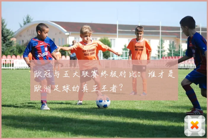 欧冠与五大联赛终极对比：谁才是欧洲足球的真正王者？