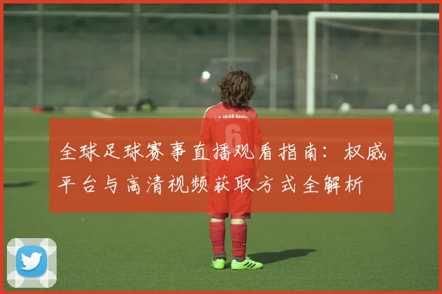 全球足球赛事直播观看指南:权威平台与高清视频获取方式全解析